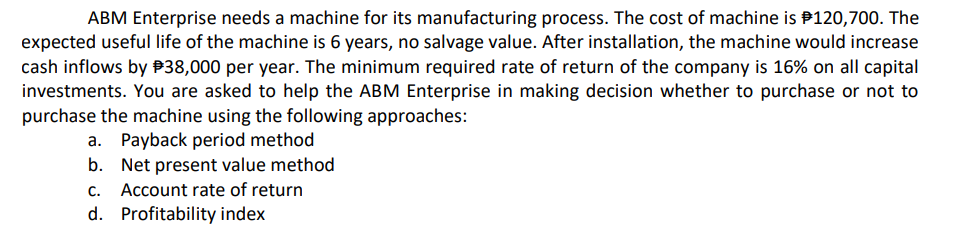 ABM Enterprise needs a machine for its manufacturing process. The cost of machine is P120,700. The
expected useful life of the machine is 6 years, no salvage value. After installation, the machine would increase
cash inflows by P38,000 per year. The minimum required rate of return of the company is 16% on all capital
investments. You are asked to help the ABM Enterprise in making decision whether to purchase or not to
purchase the machine using the following approaches:
a. Payback period method
b. Net present value method
C.
Account rate of return
d. Profitability index
