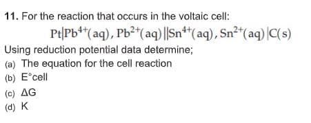 11. For the reaction that occurs in the voltaic cell:
Pt|Pb**(aq), Pb2*(aq) ||Sn**(aq), Sn2"(aq) |C(s)
Using reduction potential data determine;
(a) The equation for the cell reaction
(b) E°cell
(c) AG
(d) K
