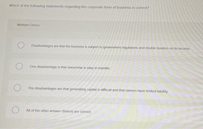 Which of the following statements regarding the corporate form of business is correct?
Multiple Choice
Disadvantages are that the business is subject to government regulations and double taxation on its income.
One disadvantage is that ownership is easy to transfer.
The disadvantages are that generating capital is difficult and that owners have limited liability.
All of the other answer choices are correct