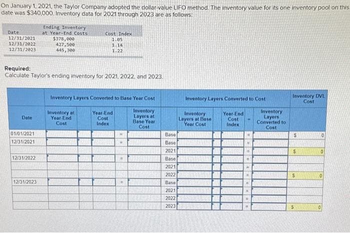 On January 1, 2021, the Taylor Company adopted the dollar-value LIFO method. The inventory value for its one inventory pool on this
date was $340,000. Inventory data for 2021 through 2023 are as follows:
Date
12/31/2021
12/31/2022
12/31/2023
Date
Required:
Calculate Taylor's ending inventory for 2021, 2022, and 2023.
01/01/2021
12/31/2021
12/31/2022
Ending Inventory
at Year-End Costs
$378,000
427,500
445,300
12/31/2023
Cost Index
1.05
1.14
1.22
Inventory Layers Converted to Base Year Cost
Inventory at
Year End
Cost
Year End
Cost
Index
EM
EN
Inventory
Layers at
Base Year
Cost
Base
Base
2021
Base
2021
2022
Base
2021
2022
2023
Inventory Layers Converted to Cost
Inventory
Layers at Base
Year Cost
Year-End
Cost
Index
#
W
2
Inventory
Layers
Converted to
Cost
Inventory DVL
Cost
S
$
0