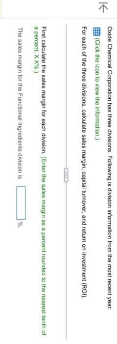 K
Oxide Chemical Corporation has three divisions. Following is division information from the most recent year.
(Click the icon to view the information.)
For each of the three divisions, calculate sales margin, capital turnover, and return on investment (ROI).
First calculate the sales margin for each division. (Enter the sales margin as a percent rounded to the nearest tenth of
a percent, X.X%.)
The sales margin for the Functional Ingredients division is
%.