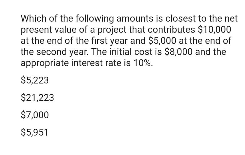 Which of the following amounts is closest to the net
present value of a project that contributes $10,000
at the end of the first year and $5,000 at the end of
the second year. The initial cost is $8,000 and the
appropriate interest rate is 10%.
$5,223
$21,223
$7,000
$5,951