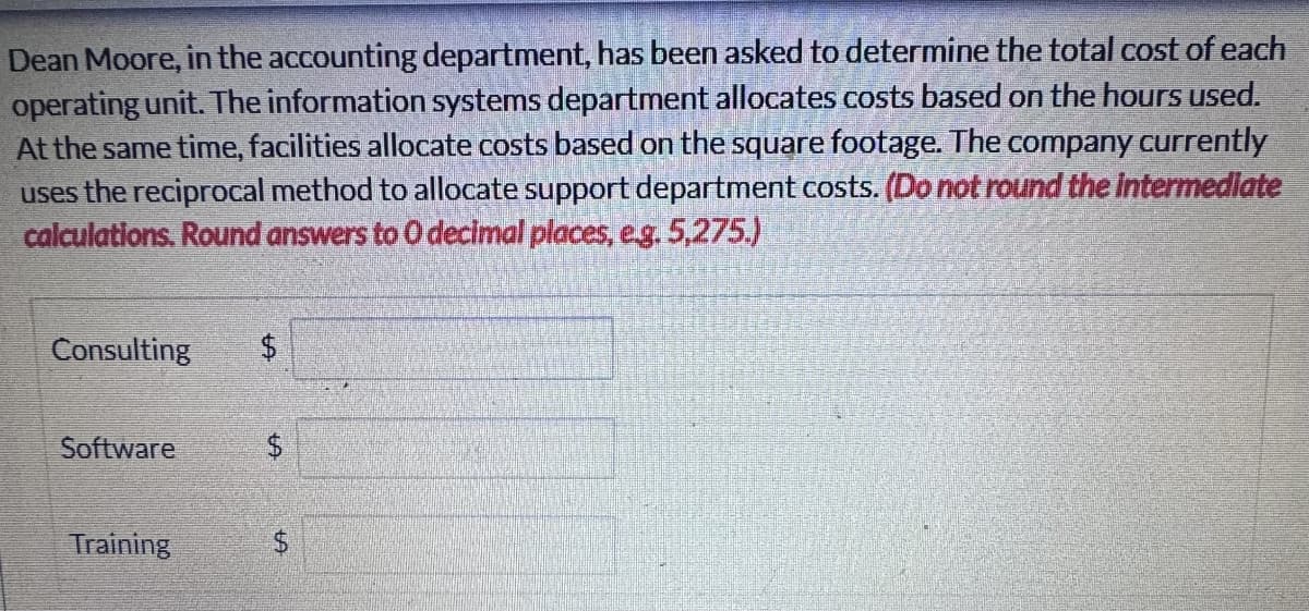Dean Moore, in the accounting department, has been asked to determine the total cost of each
operating unit. The information systems department allocates costs based on the hours used.
At the same time, facilities allocate costs based on the square footage. The company currently
uses the reciprocal method to allocate support department costs. (Do not round the intermediate
calculations. Round answers to O decimal places, e.g. 5,275.)
Consulting $
Software
Training
$
A