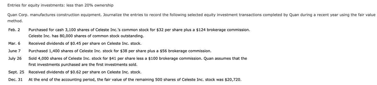Entries for equity investments: less than 20% ownership
Quan Corp. manufactures construction equipment. Journalize the entries to record the following selected equity investment transactions completed by Quan during a recent year using the fair value
method.
Feb. 2
Mar. 6
June 7
July 26
Sept. 25
Dec. 31
Purchased for cash 3,100 shares of Celeste Inc.'s common stock for $32 per share plus a $124 brokerage commission.
Celeste Inc. has 80,000 shares of common stock outstanding.
Received dividends of $0.45 per share on Celeste Inc. stock.
Purchased 1,400 shares of Celeste Inc. stock for $38 per share plus a $56 brokerage commission.
Sold 4,000 shares of Celeste Inc. stock for $41 per share less a $100 brokerage commission. Quan assumes that the
first investments purchased are the first investments sold.
Received dividends of $0.62 per share on Celeste Inc. stock.
At the end of the accounting period, the fair value of the remaining 500 shares of Celeste Inc. stock was $20,720.