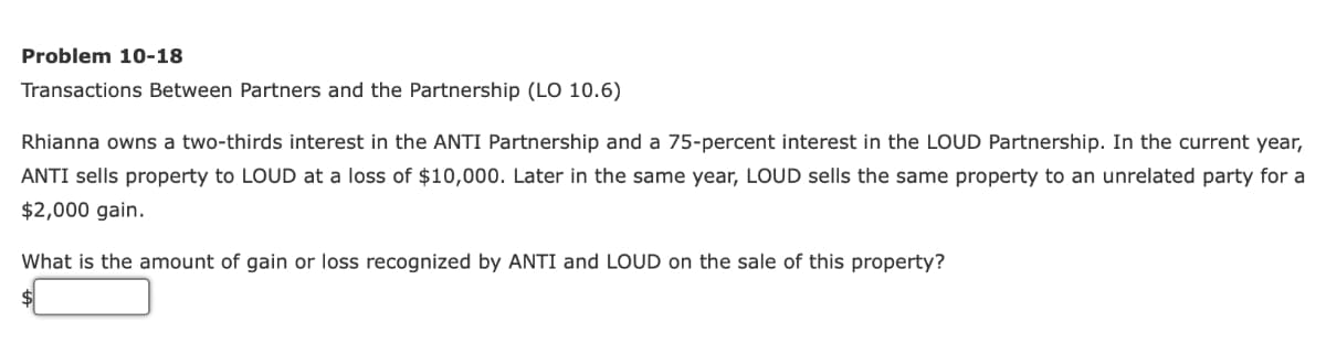 Problem 10-18
Transactions Between Partners and the Partnership (LO 10.6)
Rhianna owns a two-thirds interest in the ANTI Partnership and a 75-percent interest in the LOUD Partnership. In the current year,
ANTI sells property to LOUD at a loss of $10,000. Later in the same year, LOUD sells the same property to an unrelated party for a
$2,000 gain.
What is the amount of gain or loss recognized by ANTI and LOUD on the sale of this property?
