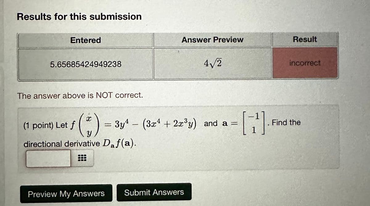 Results for this submission
Entered
5.65685424949238
The answer above is NOT correct.
Answer Preview
Result
4√√√2
incorrect
(1 point) Let f
Let f ( % )
= 3y4 (3x+2x³y) and a =
[7].
Find the
y
directional derivative Daf (a).
Preview My Answers
Submit Answers