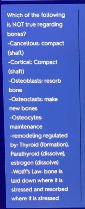 Which of the following
is NOT true regarding
bones?
-Cancellous: compact
(shaft)
-Cortical: Compact
(shaft)
-Osteoblasts: resorb
bone
-Osteoclasts: make
new bones
-Osteocytes:
maintenance
-remodeling regulated
by: Thyroid (formation),
Parathyroid (dissolve),
estrogen (dissolve)
-Wolff's Law: bone is
laid down where it is
stressed and resorbed
where it is stressed