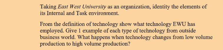 Taking East West University as an organization, identity the elements of
its Internal and Task environment.
From the definition of technology show what technology EWU has
employed. Give 1 example of each type of technology from outside
business world. What happens when technology changes from low volume
production to high volume production?
