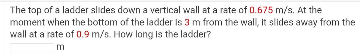The top of a ladder slides down a vertical wall at a rate of 0.675 m/s. At the
moment when the bottom of the ladder is 3 m from the wall, it slides away from the
wall at a rate of 0.9 m/s. How long is the ladder?
m
