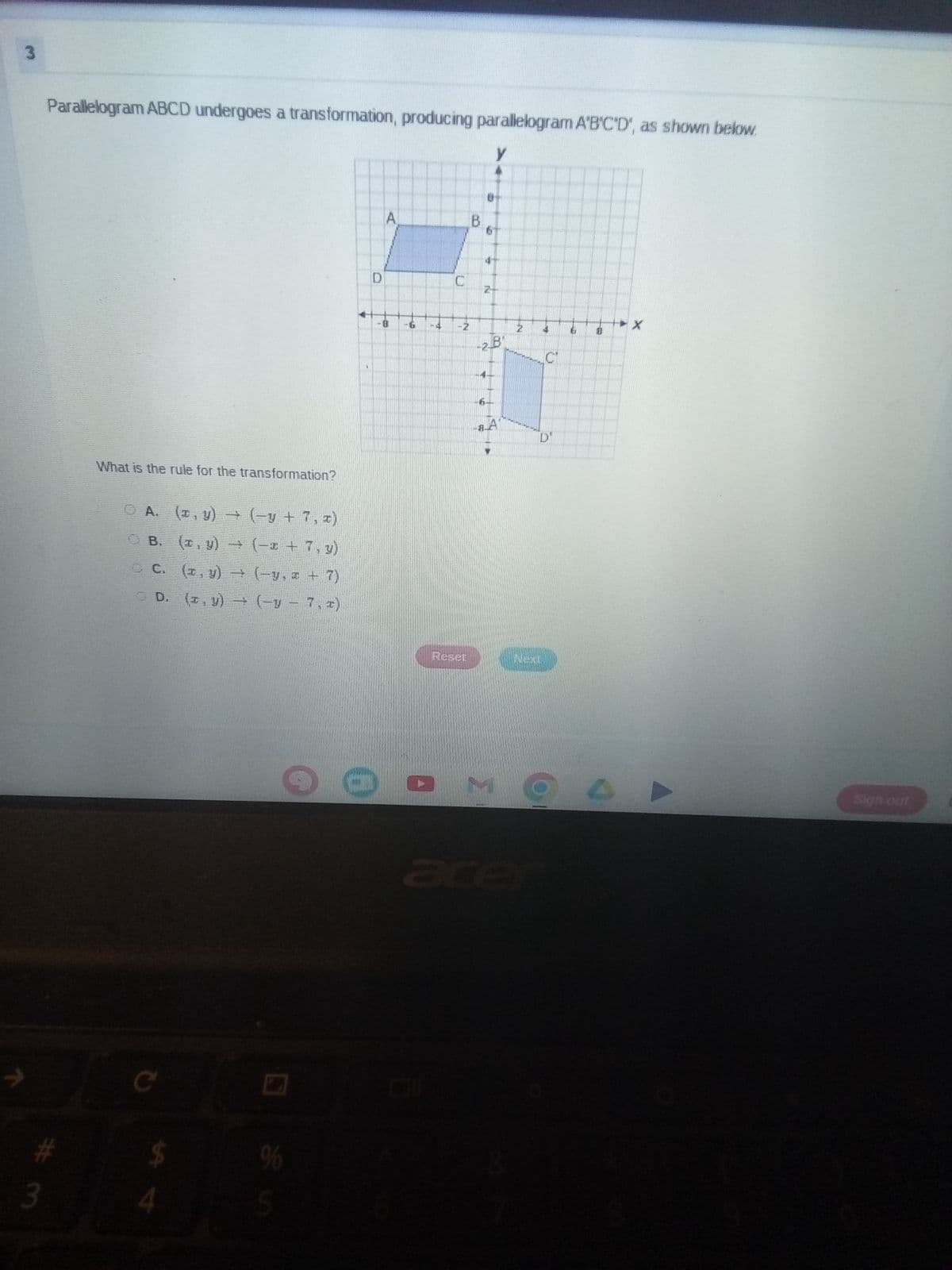 3
Parallelogram ABCD undergoes a transformation, producing parallelogram A'B'C'D', as shown below.
What is the rule for the transformation?
# 3
O A.
(x, y) +
(−y + 7, x)
B.
(x, y)
→
(−x + 7, y)
C.
(x, y) → (-y. +7)
D. (x, y) (y 7,2)
C
4
$
95
D
A
8
B
y
9
2
N
U
-28
N
4
C
Reset
Next
Ex
U
acer
口
Sign out