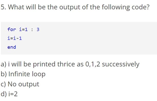 5. What will be the output of the following code?
for i=1 : 3
i=i-1
end
a) i will be printed thrice as 0,1,2 successively
b) Infinite loop
c) No output
d) i=2
