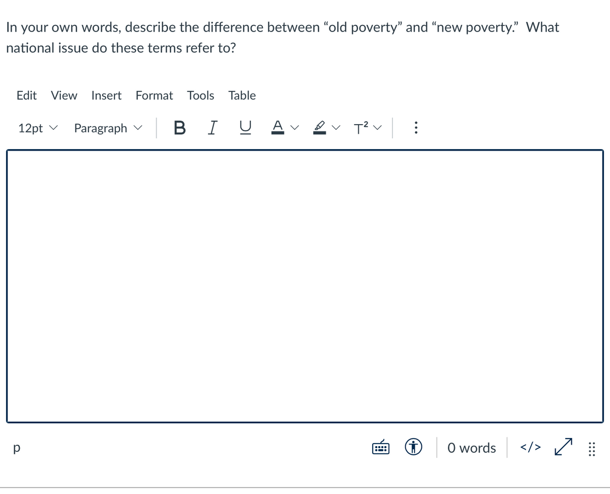 In your own words, describe the difference between "old poverty" and “new poverty." What
national issue do these terms refer to?
Edit
View
Insert
Format Tools
Table
12pt v
Paragraph v B I
A v
T? v
O words
</> /
:::
::::
