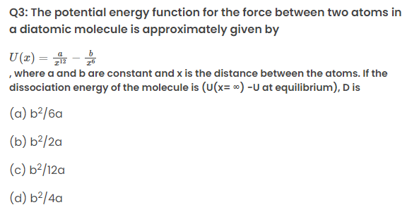 Q3: The potential energy function for the force between two atoms in
a diatomic molecule is approximately given by
U(x) = -
읆 옮
, where a and b are constant and x is the distance between the atoms. If the
dissociation energy of the molecule is (U(x= ∞) -U at equilibrium), D is
(a) b²/6a
(b) b²/2a
(c) b²/12a
(d) b²/4a