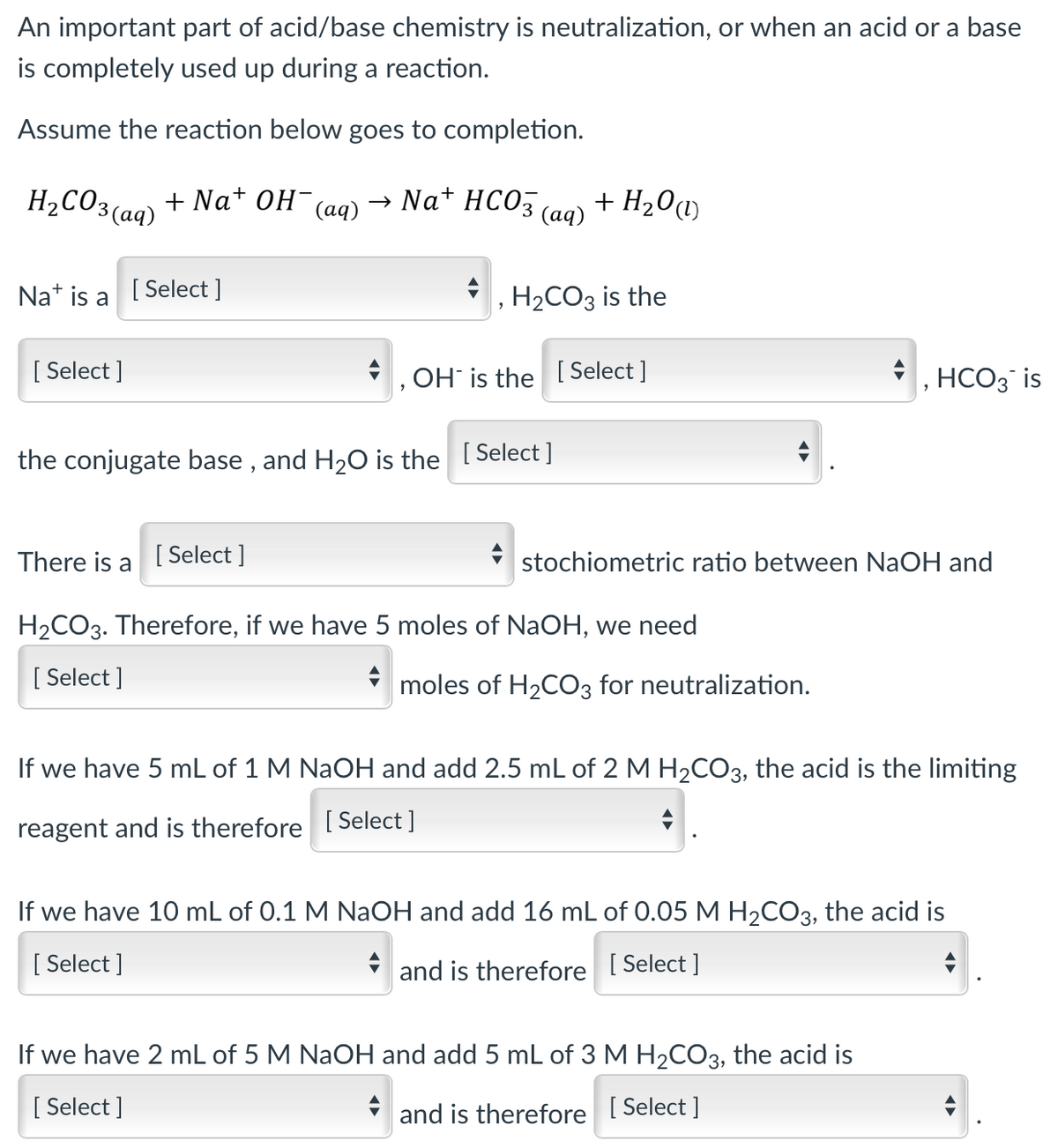 An important part of acid/base chemistry is neutralization, or when an acid or a base
is completely used up during a reaction.
Assume the reaction below goes to completion.
+Na+ OH(aq)
H₂CO3(aq)
Nat is a [Select]
[Select]
→ Na+ HCO3(aq) + H₂0 (1)
H₂CO3 is the
OH is the [Select]
the conjugate base, and H₂O is the [Select]
There is a [Select]
H₂CO3. Therefore, if we have 5 moles of NaOH, we need
[Select]
stochiometric ratio between NaOH and
moles of H₂CO3 for neutralization.
HCO3 is
If we have 5 mL of 1 M NaOH and add 2.5 mL of 2 M H₂CO3, the acid is the limiting
reagent and is therefore [Select ]
If we have 10 mL of 0.1 M NaOH and add 16 mL of 0.05 M H₂CO3, the acid is
[Select]
and is therefore [Select]
If we have 2 mL of 5 M NaOH and add 5 mL of 3 M H₂CO3, the acid is
[ Select ]
and is therefore [Select]