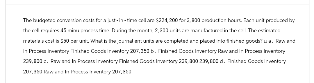 The budgeted conversion costs for a just-in-time cell are $224,200 for 3,800 production hours. Each unit produced by
the cell requires 45 minu process time. During the month, 2, 300 units are manufactured in the cell. The estimated
materials cost is $50 per unit. What is the journal ent units are completed and placed into finished goods? a. Raw and
In Process Inventory Finished Goods Inventory 207,350 b. Finished Goods Inventory Raw and In Process Inventory
239,800 c. Raw and In Process Inventory Finished Goods Inventory 239,800 239, 800 d. Finished Goods Inventory
207,350 Raw and In Process Inventory 207,350