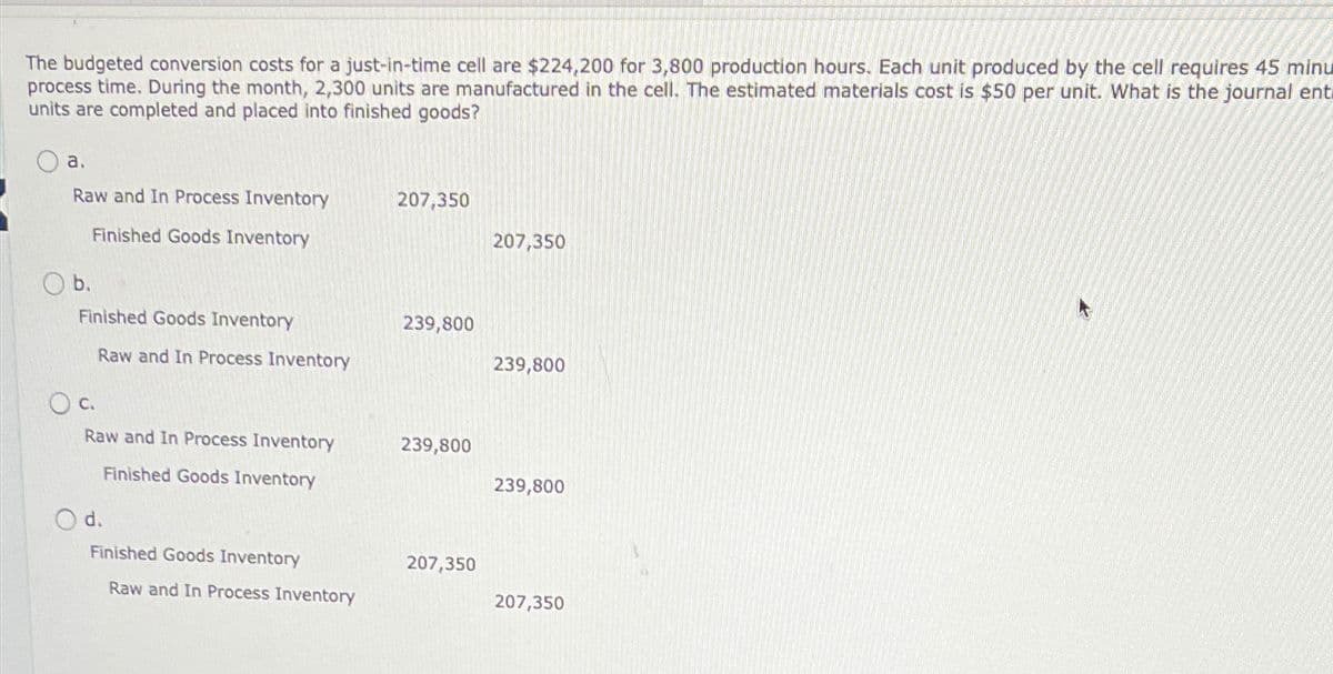 The budgeted conversion costs for a just-in-time cell are $224,200 for 3,800 production hours. Each unit produced by the cell requires 45 minu
process time. During the month, 2,300 units are manufactured in the cell. The estimated materials cost is $50 per unit. What is the journal ent
units are completed and placed into finished goods?
a.
Raw and In Process Inventory
Finished Goods Inventory
207,350
207,350
Ob.
Finished Goods Inventory
239,800
Raw and In Process Inventory
239,800
○ c.
Raw and In Process Inventory
239,800
Finished Goods Inventory
239,800
Od.
Finished Goods Inventory
207,350
Raw and In Process Inventory
207,350