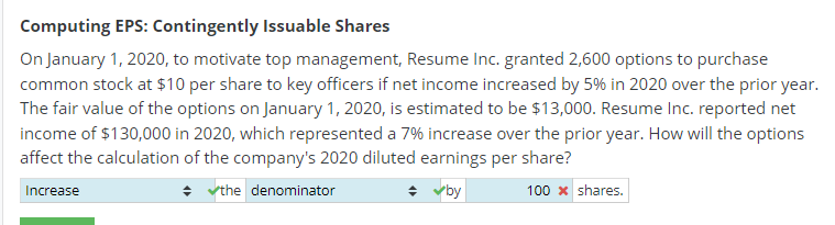 Computing EPS: Contingently Issuable Shares
On January 1, 2020, to motivate top management, Resume Inc. granted 2,600 options to purchase
common stock at $10 per share to key officers if net income increased by 5% in 2020 over the prior year.
The fair value of the options on January 1, 2020, is estimated to be $13,000. Resume Inc. reported net
income of $130,000 in 2020, which represented a 7% increase over the prior year. How will the options
affect the calculation of the company's 2020 diluted earnings per share?
Increase
✓the denominator
✓by
100 x shares.