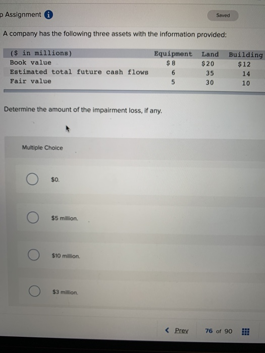 p Assignment i
Saved
A company has the following three assets with the information provided:
($ in millions)
Equipment Land Building
Book value
$8
$20
$12
Estimated total future cash flows
6
35
14
Fair value
5
30
10
Determine the amount of the impairment loss, if any.
Multiple Choice
$0.
$5 million.
$10 million.
$3 million.
< Prev
76 of 90