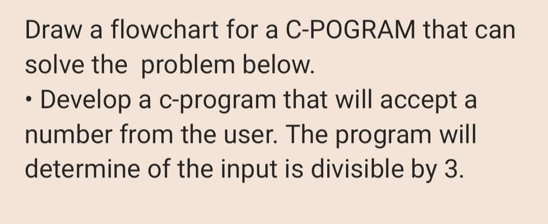 Draw a flowchart for a C-POGRAM that can
solve the problem below.
• Develop a c-program that will accept a
number from the user. The program will
determine of the input is divisible by 3.
