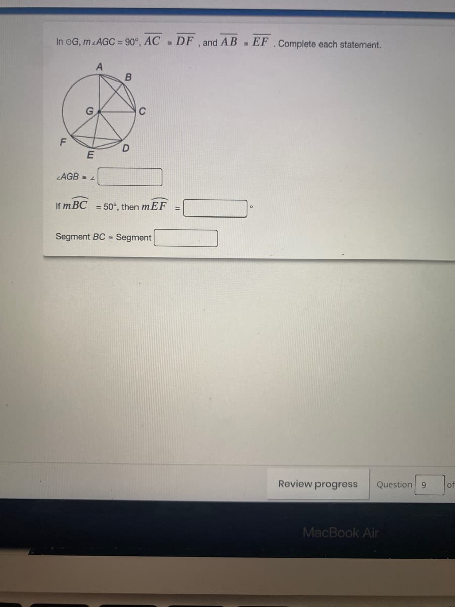 In oG, m AGC = 90°, AC DF , and AB- EF.Complete each statement.
B
G
C
LAGB = L
If m BC = 50°, then mEF
Segment BC = Segment
Review progress
Question 9
of
MacBook Air
