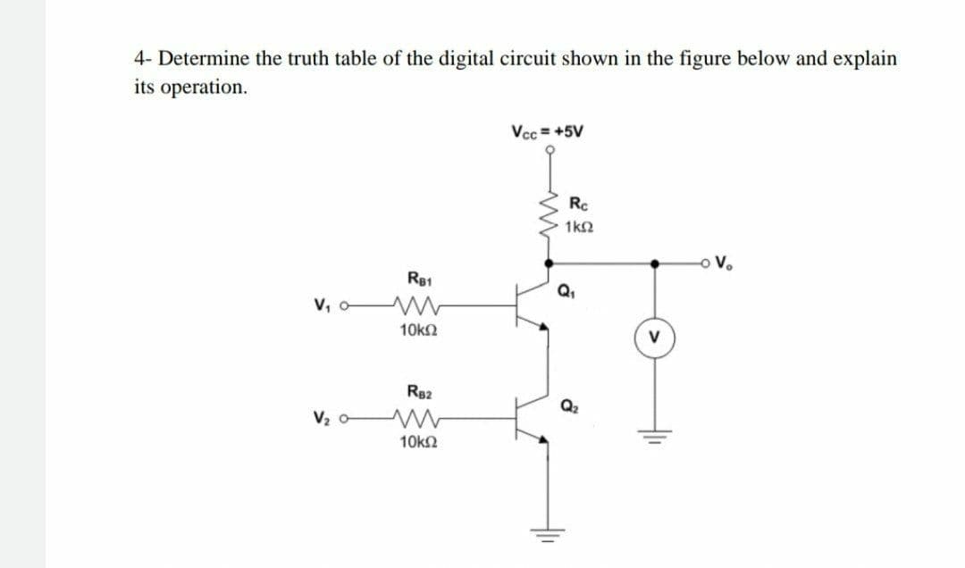 4- Determine the truth table of the digital circuit shown in the figure below and explain
its operation.
Vcc = +5V
Rc
1k2
V.
RB1
Q,
V, o
10k2
R82
Q2
V2
10k2
