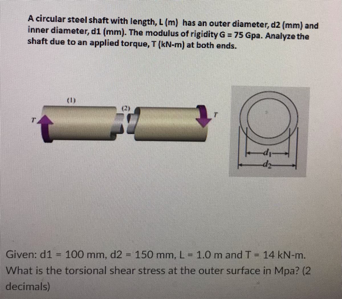 A circular steel shaft with length, L (m) has an outer diameter, d2 (mm) and
inner diameter, d1 (mm). The modulus of rigidity G = 75 Gpa. Analyze the
shaft due to an applied torque, T (kN-m) at both ends.
T
39
Given: d1 = 100 mm, d2 = 150 mm, L = 1.0 m and T = 14 kN-m.
What is the torsional shear stress at the outer surface in Mpa? (2)
decimals)