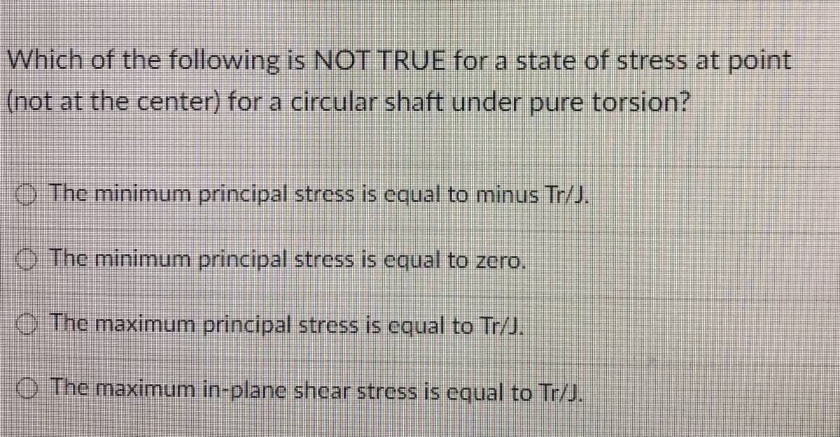Which of the following is NOT TRUE for a state of stress at point
(not at the center) for a circular shaft under pure torsion?
The minimum principal stress is equal to minus Tr/J.
The minimum principal stress is equal to zero.
The maximum principal stress is equal to Tr/J.
The maximum in-plane shear stress is equal to Tr/J.