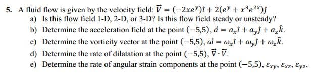 5. A fluid flow is given by the velocity field: V = (-2xe')î + 2(e +x³e2*)j
a) Is this flow field 1-D, 2-D, or 3-D? Is this flow field steady or unsteady?
b) Determine the acceleration field at the point (-5,5), å = azî + a,j + a,k.
c) Determine the vorticity vector at the point (-5,5), = Wzî+ wyf + wzk.
d) Determine the rate of dilatation at the point (-5,5), .V.
e) Determine the rate of angular strain components at the point (-5,5), Exy, Exz, Eyz.
