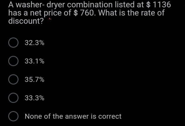 A washer- dryer combination listed at $ 1136
has a net price of $ 760. What is the rate of
discount?
32.3%
33.1%
O 35.7%
O 33.3%
O None of the answer is correct