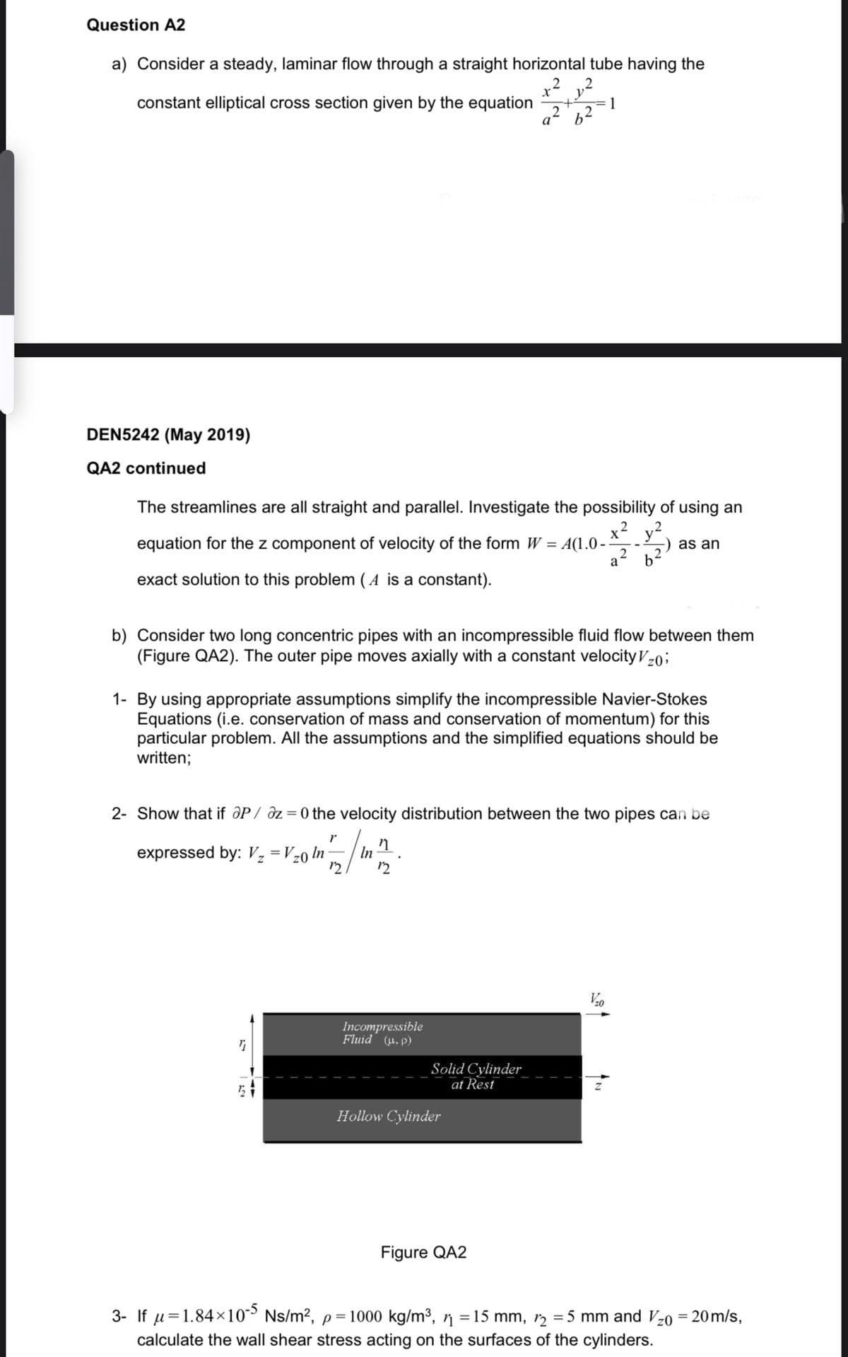 Question A2
a) Consider a steady, laminar flow through a straight horizontal tube having the
constant elliptical cross section given by the equation
2
DEN5242 (May 2019)
QA2 continued
The streamlines are all straight and parallel. Investigate the possibility of using an
equation for the z component of velocity of the form W = A(1.0--
exact solution to this problem (A is a constant).
expressed by: V₂ = V₂0 In
v.
X.
be
Incompressible
Fluid (.p)
a²
b) Consider two long concentric pipes with an incompressible fluid flow between them
(Figure QA2). The outer pipe moves axially with a constant velocity Vz0;
Solid Cylinder
at Rest
1- By using appropriate assumptions simplify the incompressible Navier-Stokes
Equations (i.e. conservation of mass and conservation of momentum) for this
particular problem. All the assumptions and the simplified equations should be
written;
Hollow Cylinder
1
2- Show that if aP / az=0 the velocity distribution between the two pipes can be
r
2017/12/1²/²
In
Figure QA2
2
as an
V/₂0
3- If μ=1.84×105 Ns/m², p= 1000 kg/m³, ½ = 15 mm, 1₂ = 5 mm and V₂0 = 20 m/s,
calculate the wall shear stress acting on the surfaces of the cylinders.