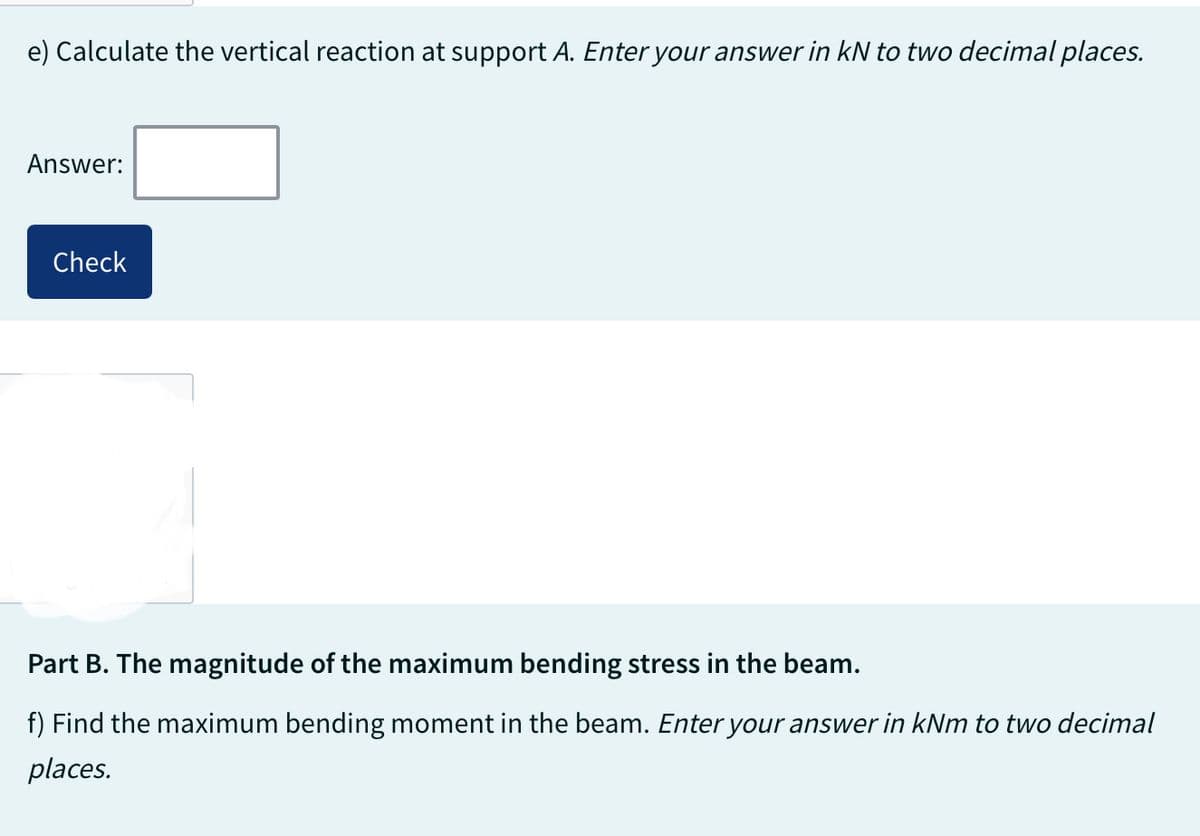 e) Calculate the vertical reaction at support A. Enter your answer in kN to two decimal places.
Answer:
Check
Part B. The magnitude of the maximum bending stress in the beam.
f) Find the maximum bending moment in the beam. Enter your answer in kNm to two decimal
places.