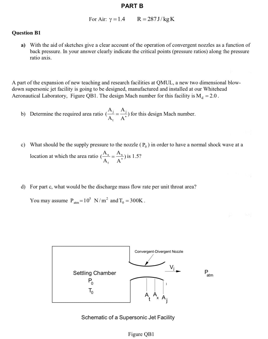 For Air: y = 1.4
PART B
Question B1
a) With the aid of sketches give a clear account of the operation of convergent nozzles as a function of
back pressure. In your answer clearly indicate the critical points (pressure ratios) along the pressure
ratio axis.
b) Determine the required area ratio
A part of the expansion of new teaching and research facilities at QMUL, a new two dimensional blow-
down supersonic jet facility is going to be designed, manufactured and installed at our Whitehead
Aeronautical Laboratory, Figure QB1. The design Mach number for this facility is M₁ = 2.0.
A
=
A₁ A
R=287J/kg K
A₁
location at which the area ratio (
A₁
c) What should be the supply pressure to the nozzle (P) in order to have a normal shock wave at a
Ax
=) is 1.5?
A
Settling Chamber
Po
To
for this design Mach number.
d) For part c, what would be the discharge mass flow rate per unit throat area?
You may assume P =105 N/m² and To = 300K.
atm
Convergent-Divergent Nozzle
A AX
Schematic of a Supersonic Jet Facility
Figure QB1
P
atm