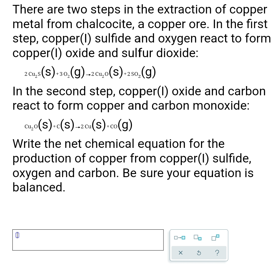 There are two steps in the extraction of copper
metal from chalcocite, a copper ore. In the first
step, copper(I) sulfide and oxygen react to form
copper(I) oxide and sulfur dioxide:
2 cu,s(s).-30,(g)-2cu,0(s).-2s0.(g)
+3 0,
+2 Cu, O
+2 SO,
In the second step, copper(1) oxide and carbon
react to form copper and carbon monoxide:
Cu,
,(s).«(s)-2cu(s)-co(g)
+ CO
Write the net chemical equation for the
production of copper from copper(1) sulfide,
oxygen and carbon. Be sure your equation is
balanced.
