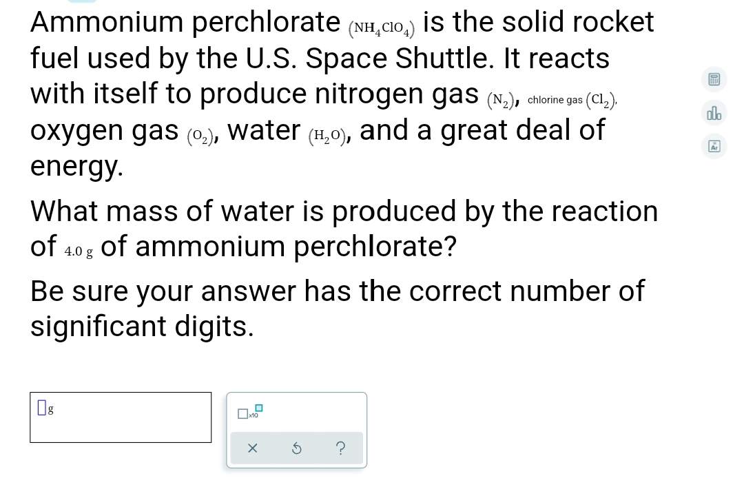 Ammonium perchlorate (NH,CIo,) is the solid rocket
fuel used by the U.S. Space Shuttle. It reacts
with itself to produce nitrogen gas (N,), chirne gas (CL,).
olb
oxygen gas (0.), water (11,0), and a great deal of
energy.
What mass of water is produced by the reaction
of 40g of ammonium perchlorate?
Be sure your answer has the correct number of
significant digits.
Os
