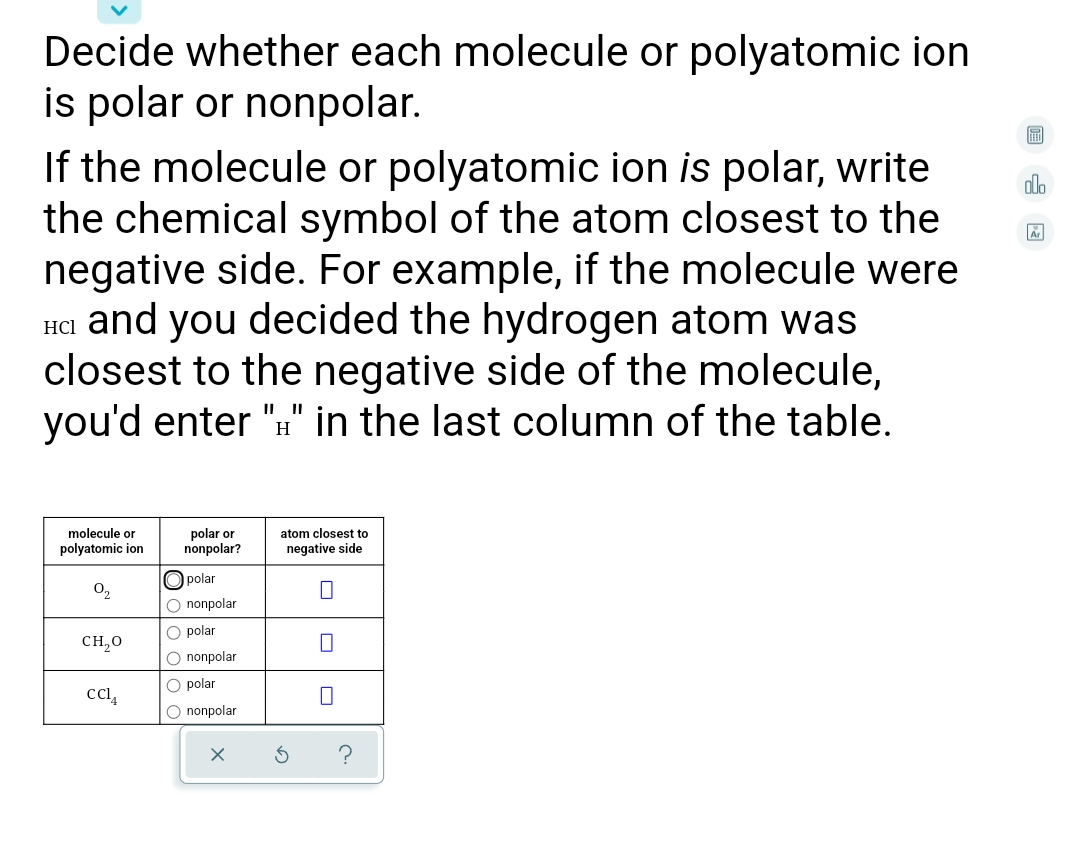 Decide whether each molecule or polyatomic ion
is polar or nonpolar.
If the molecule or polyatomic ion is polar, write
the chemical symbol of the atom closest to the
negative side. For example, if the molecule were
Ha and you decided the hydrogen atom was
closest to the negative side of the molecule,
you'd enter "" in the last column of the table.
alo
HCl
II
H
molecule or
polyatomic ion
polar or
nonpolar?
atom closest to
negative side
O polar
O nonpolar
O2
O polar
CH,0
O nonpolar
O polar
O nonpolar
