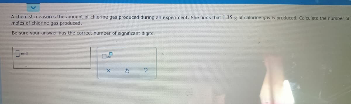 A chemist measures the amount of chlorine gas produced during an experiment. She finds that 1.35 g of chlorine gas is produced. Calculate the number of
moles of chlorine gas produced.
Be sure your answer has the correct number of significant digits.
mol
