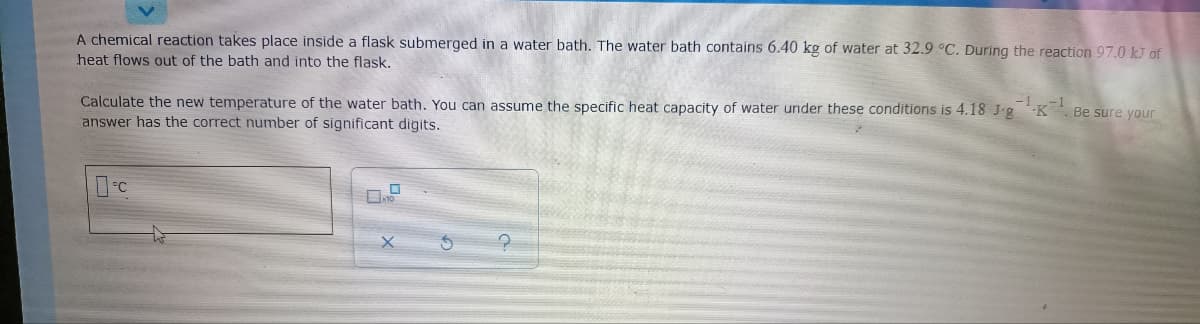 A chemical reaction takes place inside a flask submerged in a water bath. The water bath contains 6.40 kg of water at 32.9 °C. During the reaction 97.0 kJ of
heat flows out of the bath and into the flask.
Calculate the new temperature of the water bath. You can assume the specific heat capacity of water under these conditions is 4.18 J.gK. Be sure your
answer has the correct number of significant digits.
