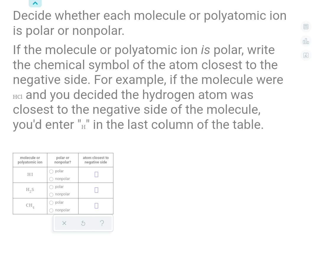 Decide whether each molecule or polyatomic ion
is polar or nonpolar.
If the molecule or polyatomic ion is polar, write
the chemical symbol of the atom closest to the
negative side. For example, if the molecule were
HCI and you decided the hydrogen atom was
closest to the negative side of the molecule,
you'd enter ":" in the last column of the table.
alo
H
molecule or
polyatomic ion
polar or
nonpolar?
atom closest to
negative side
O polar
O nonpolar
HI
O polar
O nonpolar
H,S
O polar
CH,
O nonpolar
