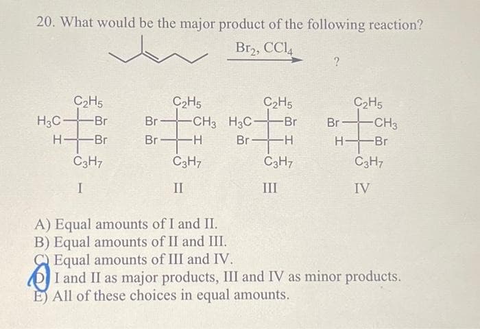20. What would be the major product of the following reaction?
Br₂, CC14
H3C
H
C₂H5
-Br
-Br
C3H7
I
Br
C₂H5
-CH3
Br-H
C3H7
II
H3C
Br
C₂H5
-Br
-H
C3H7
III
?
Br
H-
C₂H5
-CH3
-Br
C3H7
IV
A) Equal amounts of I and II.
B) Equal amounts of II and III.
Equal amounts of III and IV.
I and II as major products, III and IV as minor products.
E) All of these choices in equal amounts.