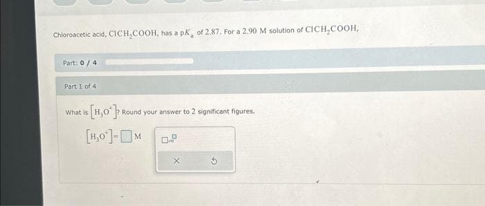 Chloroacetic acid, CICH₂COOH, has a pK, of 2.87. For a 2,90 M solution of CICH₂COOH,
Part: 0 / 4
Part 1 of 41
[H₂O*]
[H,0¹]-M
What is
Round your answer to 2 significant figures.
no