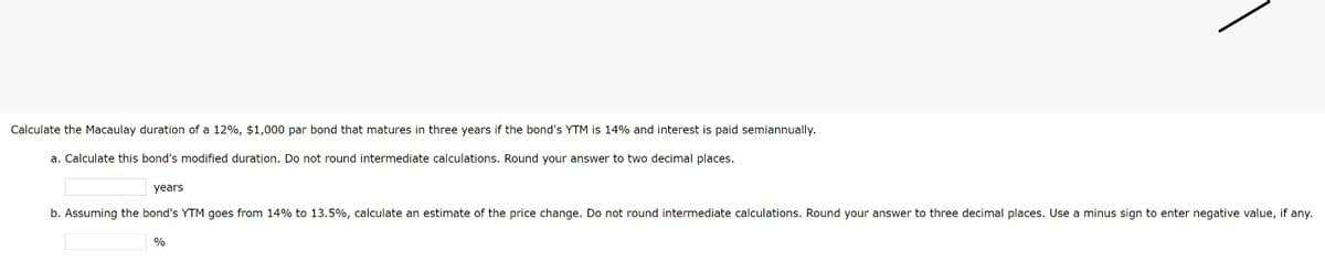 Calculate the Macaulay duration of a 12%, $1,000 par bond that matures in three years if the bond's YTM is 14% and interest is paid semiannually.
a. Calculate this bond's modified duration. Do not round intermediate calculations. Round your answer to two decimal places.
years
b. Assuming the bond's YTM goes from 14% to 13.5%, calculate an estimate of the price change. Do not round intermediate calculations. Round your answer to three decimal places. Use a minus sign to enter negative value, if any.
%