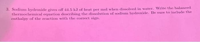3. Sodium hydroxide gives off 44.5 kJ of heat per mol when dissolved in water. Write the balanced
thermochemical equation describing the dissolution of sodium hydroxide. Be sure to include the
enthalpy of the reaction with the correct sign.