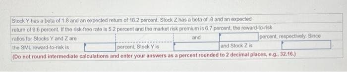 Stock Y has a beta of 1.8 and an expected return of 18.2 percent. Stock Z has a beta of 8 and an expected
return of 9.6 percent. If the risk-free rate is 5.2 percent and the market risk premium is 6.7 percent, the reward-to-risk
ratios for Stocks Y and Z are
percent, respectively. Since
and
the SML reward-to-risk is
percent, Stock Y is
and Stock Z is
(Do not round intermediate calculations and enter your answers as a percent rounded to 2 decimal places, e.g., 32.16.)