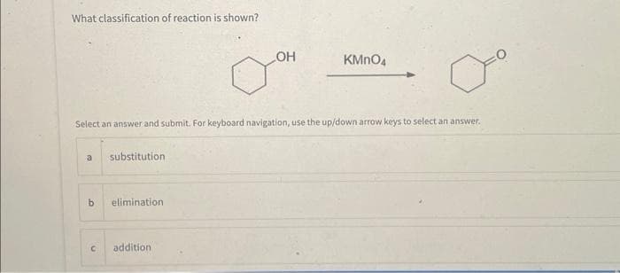 What classification of reaction is shown?
a substitution
Select an answer and submit. For keyboard navigation, use the up/down arrow keys to select an answer.
b elimination.
C
LOH
addition
KMnO4
