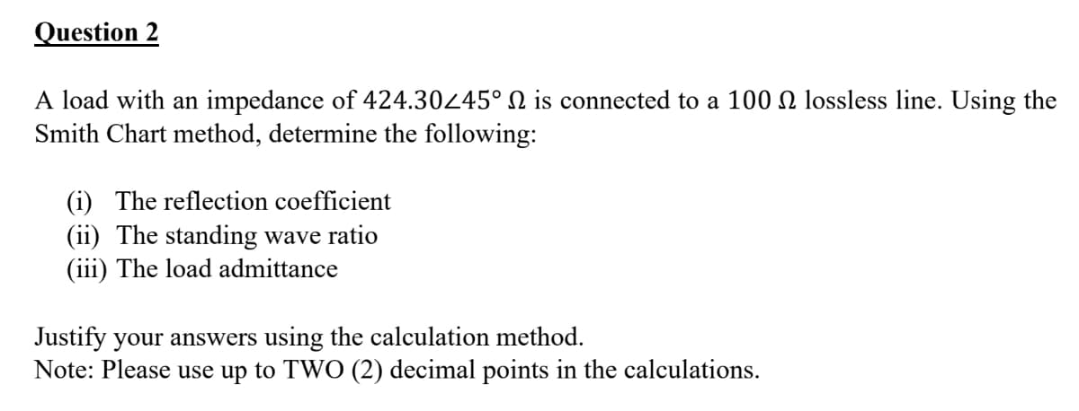 Question 2
A load with an impedance of 424.30245° N is connected to a 100 N lossless line. Using the
Smith Chart method, determine the following:
(i) The reflection coefficient
(ii) The standing wave ratio
(iii) The load admittance
Justify your answers using the calculation method.
Note: Please use up to TWO (2) decimal points in the calculations.
