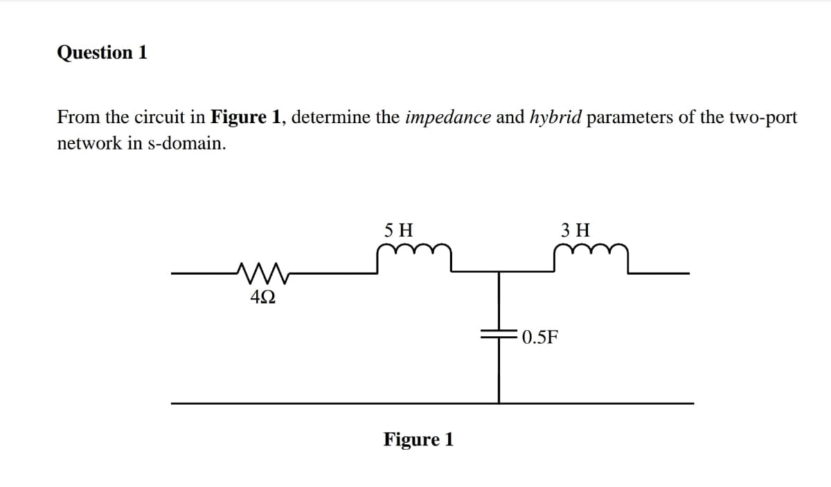 Question 1
From the circuit in Figure 1, determine the impedance and hybrid parameters of the two-port
network in s-domain.
5Н
3 H
4Ω
0.5F
Figure 1
