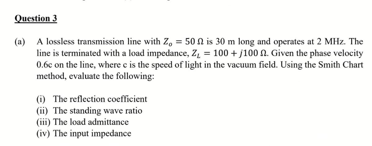 Question 3
A lossless transmission line with Z.
(a)
line is terminated with a load impedance, Z, = 100 + j100 N. Given the phase velocity
0.6c on the line, where c is the speed of light in the vacuum field. Using the Smith Chart
method, evaluate the following:
50 N is 30 m long and operates at 2 MHz. The
(i) The reflection coefficient
(ii) The standing wave ratio
(iii) The load admittance
(iv) The input impedance
