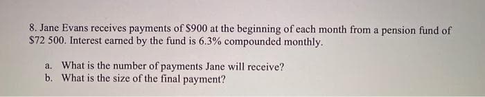 8. Jane Evans receives payments of $900 at the beginning of each month from a pension fund of
$72 500. Interest earned by the fund is 6.3% compounded monthly.
a. What is the number of payments Jane will receive?
b. What is the size of the final payment?
