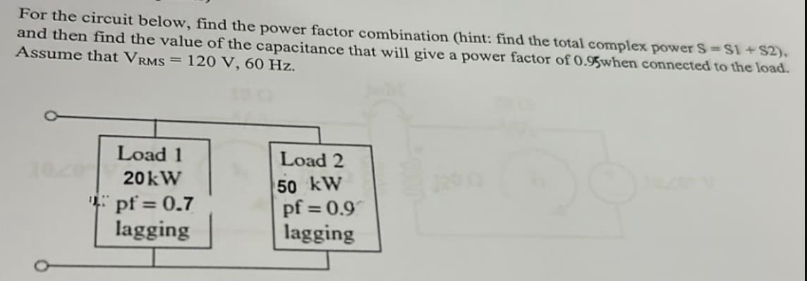 For the circuit below, find the power factor combination (hint: find the total complex power S=S1+ S2),
and then find the value of the capacitance that will give a power factor of 0.95when connected to the load.
Assume that VRMS = 120 V, 60 Hz.
Load 1
20kW
pf = 0.7
lagging
Load 2
50 kW
120
pf=0.9
lagging