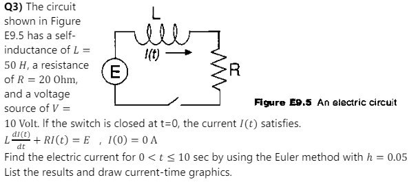 Q3) The circuit
shown in Figure
E9.5 has a self-
inductance of L =
50 H, a resistance
of R = 20 Ohm,
and a voltage
I(t)
Ε
R
Figure E9.5 An electric circuit
source of V =
10 Volt. If the switch is closed at t=0, the current I(t) satisfies.
di(t)
+ RI(t) = E, I(0) = 0 A
dt
Find the electric current for 0 < t < 10 sec by using the Euler method with h = 0.05
List the results and draw current-time graphics.